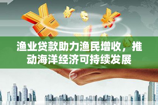 威远渔业贷款助力渔民增收，推动海洋经济可持续发展